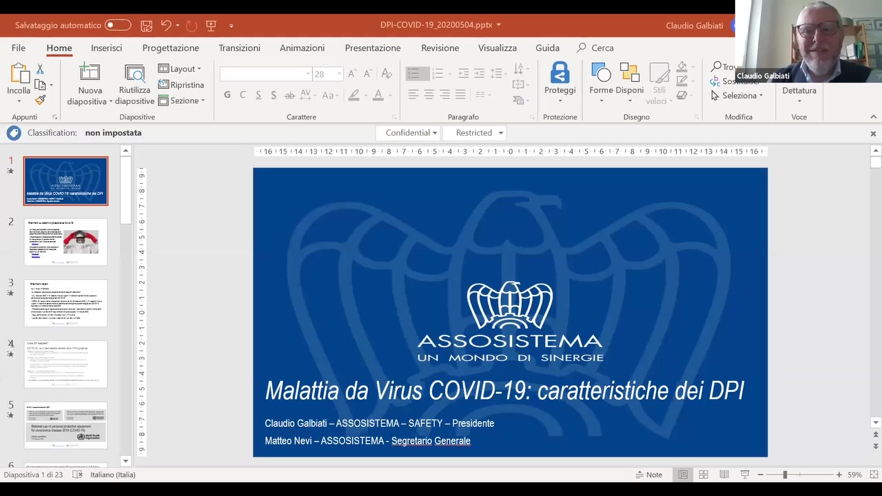 Salvataggio automatico E) E K) - ' E1 = DPI-COVID-19_20200S04.pptx V Claudio Galbiati

  
  

   

File Home Inseiisci Piogettazione Tiansizioni Animazioni Piesentazione Revisione Visualizza Guida ,0 Ceica
"R" 33, ‘i”’”I  Layout‘ E T D7
  ' E MK1 l(3RiPIistim1 O A C]  SO '
Incolla Nuoua Riutilizza . . U ‘ ‘ Proteggi Forme Disponi I [} Salem)“ v Detmtum
' ‘xv diapositiva ' diapositive C]Sezione '  ‘ v v v ‘ a -
Appimti . .').?.1pcr.itive Caianere Pamgiar'c Proteziore Dmegnc Mcdifim ‘.-‘c-:9 A
O CidSSii|C&l[i0HI non impostata I. cvrr?i:,iu*"'.i.—:i ' F\!.<‘-~~‘.''r,‘.v..i ' X
A «1i3»1'.»i1.:w1‘;«1.‘~111o~0~a~7~i3 ‘S 4 ‘. 2 1 01 9 1:4 2:1» 7's;o1o111.>1>.1/.1<.1{~ -
‘1
‘* ;
sunuowucoaowcrnnvnvuancn ‘E
2 _
3
.1:
I\
4 ASSCDSISTEAAA
* UN MONDO DI SINERGIE
'~7
I I I I I
u“ '
Malattia da Virus COVID-19. caratteristiche dei DPI
5 _-- 
:« 4 4 ‘-  , . Q . .
i._~,- ,.._....,‘.,.,_.w ° Claudio Galbiati - ASSOSISTEMA — SAFETY — Presidente '
 9”‘  Matteo Nevi — ASSOSISTEMA - segretano Generale ;
r; '

'3-.x:;;:;.-t:.‘;u ‘ ni 23 ." italiano1'Italia) W Note jj. ’ . - I + '29-’: